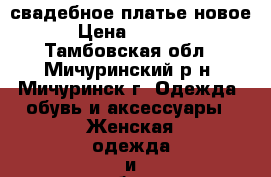 свадебное платье новое  › Цена ­ 15 000 - Тамбовская обл., Мичуринский р-н, Мичуринск г. Одежда, обувь и аксессуары » Женская одежда и обувь   . Тамбовская обл.